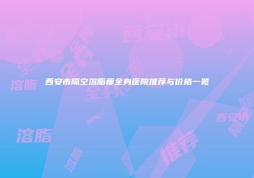 西安市隔空溶脂瘦全身医院推荐与价格一览
