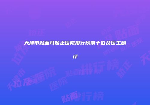 天津市贴面耳矫正医院排行榜前十位及医生测评