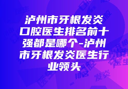 泸州市牙根发炎口腔医生排名前十强都是哪个-泸州市牙根发炎医生行业领头