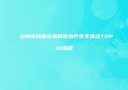 台州市轻度小耳畸形治疗医生排名TOP10揭晓