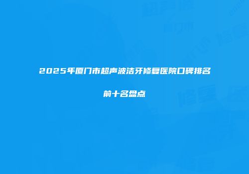 2025年厦门市超声波洁牙修复医院口碑排名前十名盘点