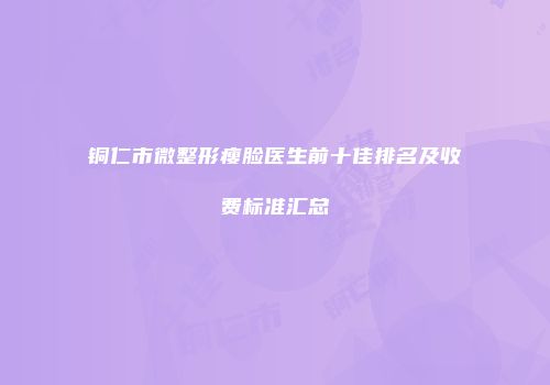 铜仁市微整形瘦脸医生前十佳排名及收费标准汇总
