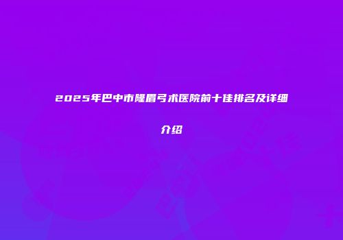 2025年巴中市隆眉弓术医院前十佳排名及详细介绍