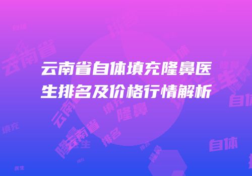 云南省自体填充隆鼻医生排名及价格行情解析
