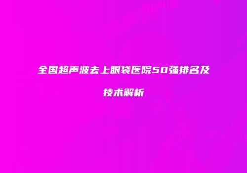全国超声波去上眼袋医院50强排名及技术解析