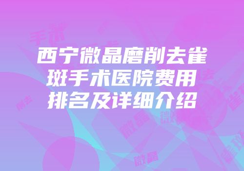西宁微晶磨削去雀斑手术医院费用排名及详细介绍