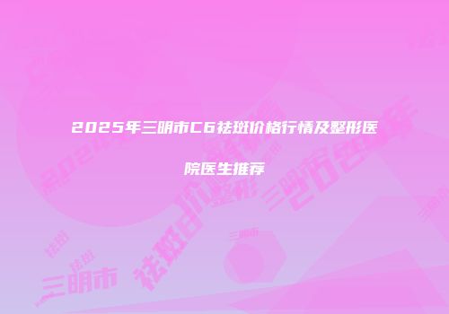2025年三明市C6祛斑价格行情及整形医院医生推荐