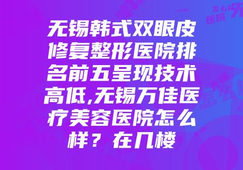 无锡韩式双眼皮修复整形医院排名前五呈现技术高低,无锡万佳医疗美容医院怎么样？在几楼