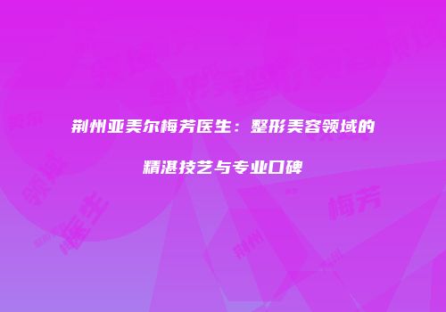 荆州亚美尔梅芳医生：整形美容领域的精湛技艺与专业口碑