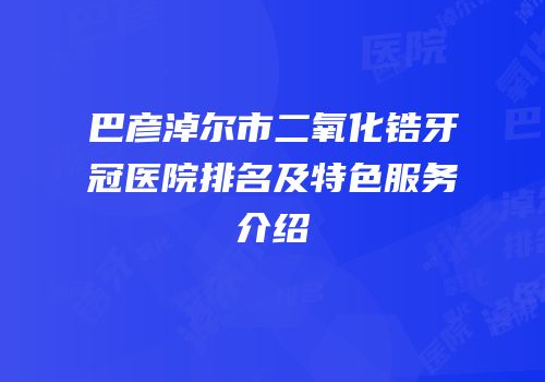 巴彦淖尔市二氧化锆牙冠医院排名及特色服务介绍