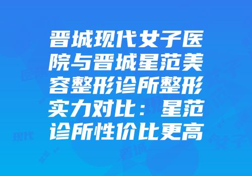 晋城现代女子医院与晋城星范美容整形诊所整形实力对比：星范诊所性价比更高