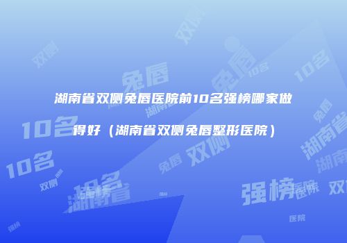 湖南省双侧兔唇医院前10名强榜哪家做得好（湖南省双侧兔唇整形医院）