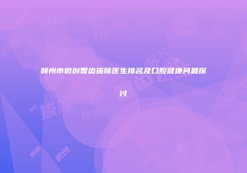 赣州市微创智齿拔除医生排名及口腔健康问题探讨