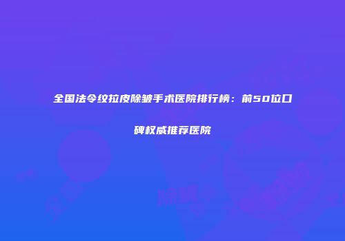 全国法令纹拉皮除皱手术医院排行榜：前50位口碑权威推荐医院