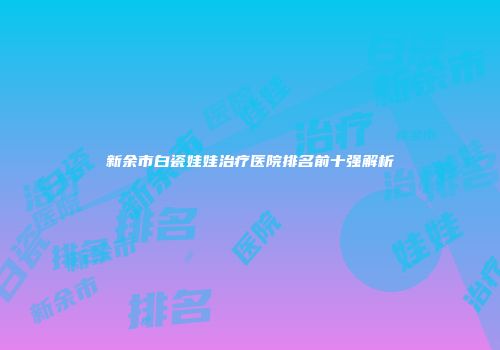 新余市白瓷娃娃治疗医院排名前十强解析