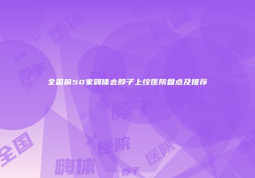 全国前50家嗨体去脖子上纹医院盘点及推荐
