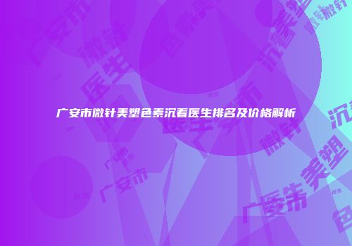 广安市微针美塑色素沉着医生排名及价格解析