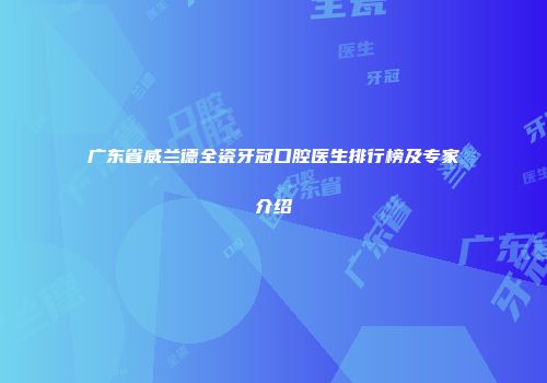 广东省威兰德全瓷牙冠口腔医生排行榜及专家介绍