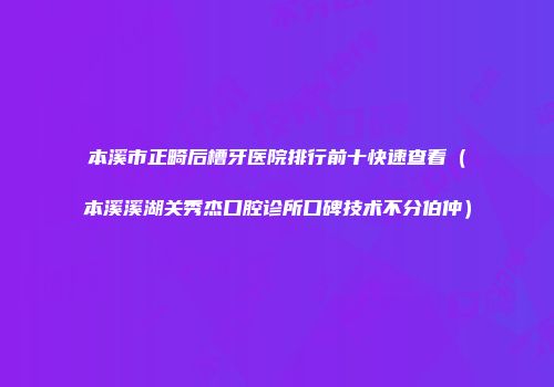 本溪市正畸后槽牙医院排行前十快速查看（本溪溪湖关秀杰口腔诊所口碑技术不分伯仲）