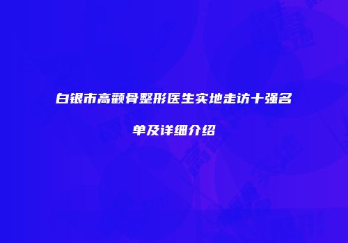 白银市高颧骨整形医生实地走访十强名单及详细介绍