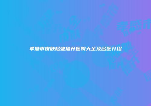 孝感市皮肤松弛提升医院大全及名医介绍