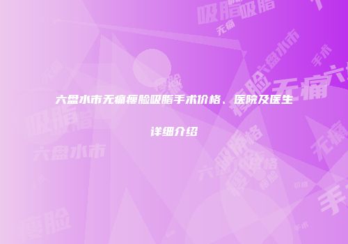 六盘水市无痛瘦脸吸脂手术价格、医院及医生详细介绍