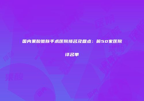 国内果酸嫩肤手术医院排名及盘点：前50家医院详名单