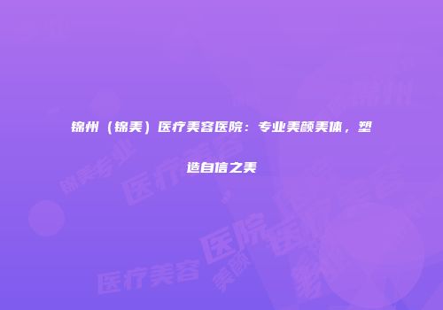 锦州（锦美）医疗美容医院：专业美颜美体，塑造自信之美