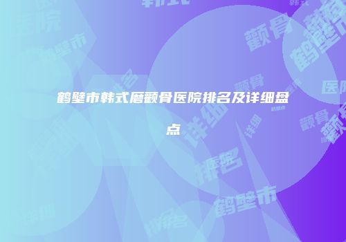 鹤壁市韩式磨颧骨医院排名及详细盘点