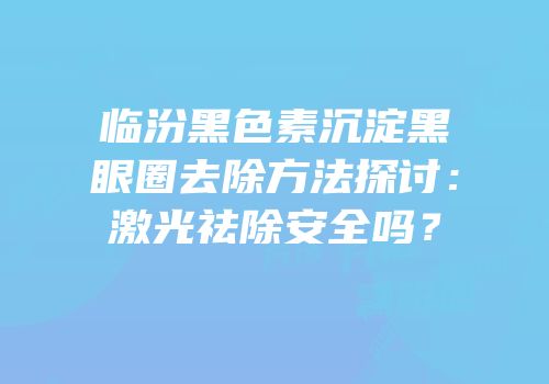临汾黑色素沉淀黑眼圈去除方法探讨：激光祛除安全吗？