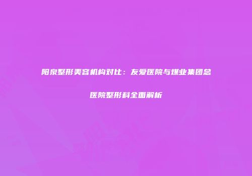 阳泉整形美容机构对比：友爱医院与煤业集团总医院整形科全面解析