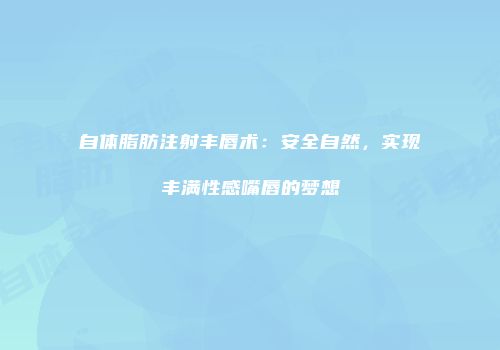 自体脂肪注射丰唇术：安全自然，实现丰满性感嘴唇的梦想