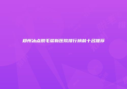 郑州冰点脱毛崭新医院排行榜前十名推荐