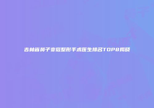 吉林省鼻子变挺整形手术医生排名TOP8揭晓
