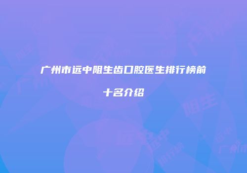 广州市远中阻生齿口腔医生排行榜前十名介绍