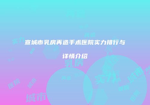 宣城市乳房再造手术医院实力排行与详情介绍