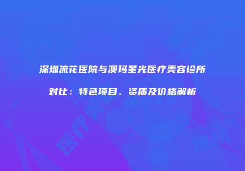 深圳流花医院与澳玛星光医疗美容诊所对比：特色项目、资质及价格解析