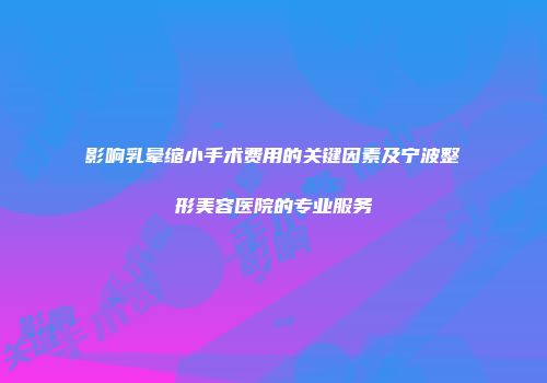 影响乳晕缩小手术费用的关键因素及宁波整形美容医院的专业服务