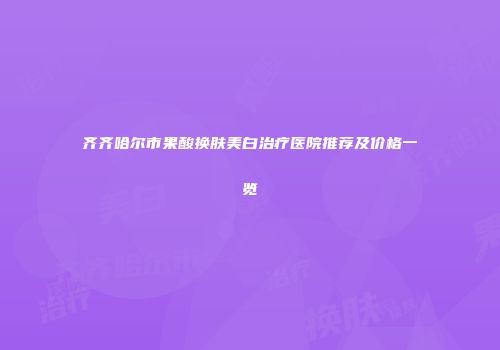 齐齐哈尔市果酸换肤美白治疗医院推荐及价格一览