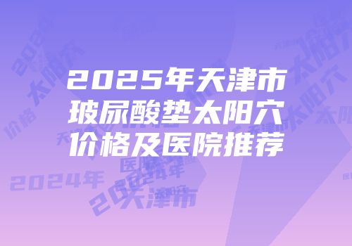 2025年天津市玻尿酸垫太阳穴价格及医院推荐