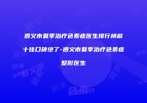 遵义市夏季治疗色素痣医生排行榜前十佳口碑绝了-遵义市夏季治疗色素痣整形医生