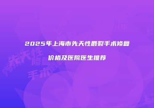 2025年上海市先天性唇裂手术修复价格及医院医生推荐