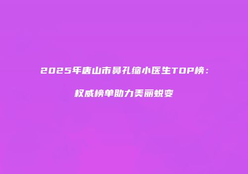 2025年唐山市鼻孔缩小医生TOP榜：权威榜单助力美丽蜕变