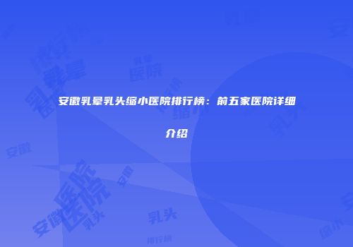 安徽乳晕乳头缩小医院排行榜：前五家医院详细介绍
