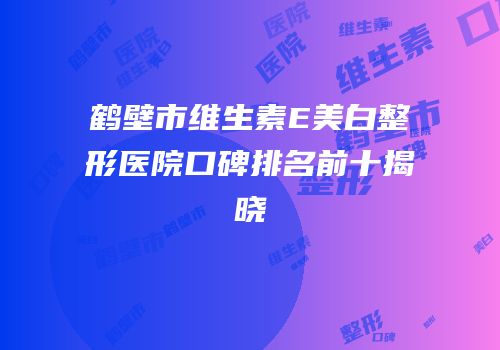 鹤壁市维生素E美白整形医院口碑排名前十揭晓