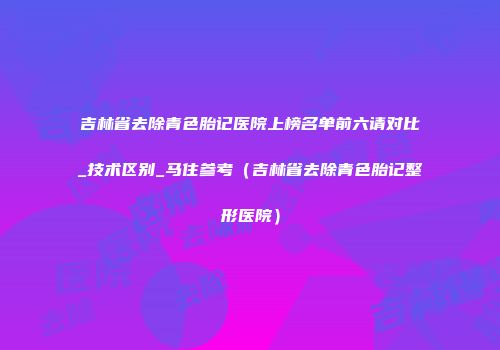 吉林省去除青色胎记医院上榜名单前六请对比_技术区别_马住参考（吉林省去除青色胎记整形医院）