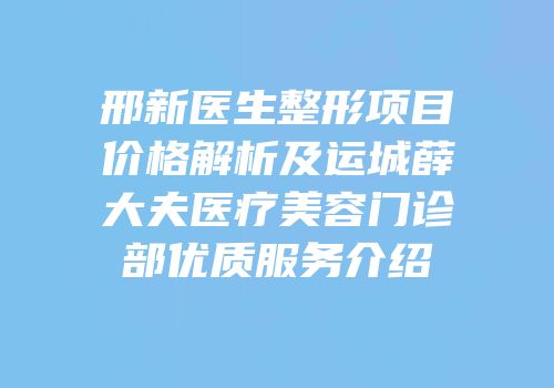 邢新医生整形项目价格解析及运城薛大夫医疗美容门诊部优质服务介绍