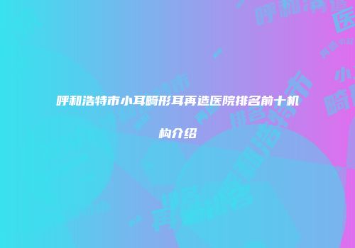 呼和浩特市小耳畸形耳再造医院排名前十机构介绍