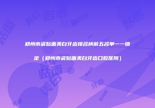 郑州市瓷贴面美白牙齿排名榜前五名单一一锁定（郑州市瓷贴面美白牙齿口腔医院）