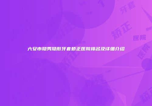 六安市隐秀隐形牙套矫正医院排名及详细介绍